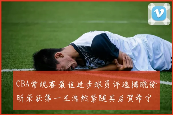 CBA常规赛最佳进步球员评选揭晓徐昕荣获第一王浩然紧随其后贺希宁位列第三