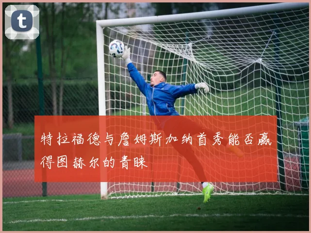 特拉福德与詹姆斯加纳首秀能否赢得图赫尔的青睐