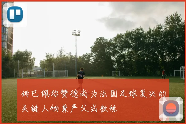 姆巴佩称赞德尚为法国足球复兴的关键人物兼严父式教练