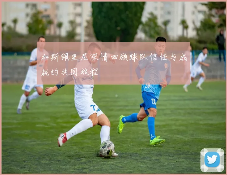 加斯佩里尼深情回顾球队信任与成就的共同旅程