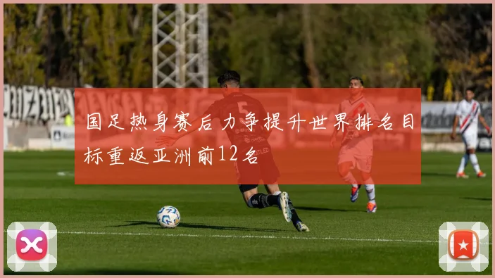 国足热身赛后力争提升世界排名目标重返亚洲前12名