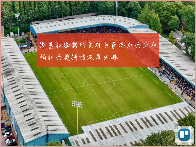 斯基拉透露科莫对贡萨洛加西亚和帕拉西奥斯的浓厚兴趣