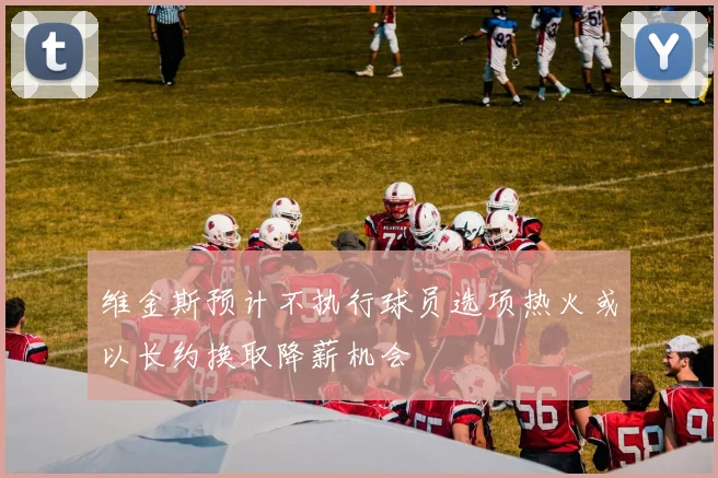 维金斯预计不执行球员选项热火或以长约换取降薪机会