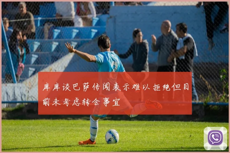 库库谈巴萨传闻表示难以拒绝但目前未考虑转会事宜