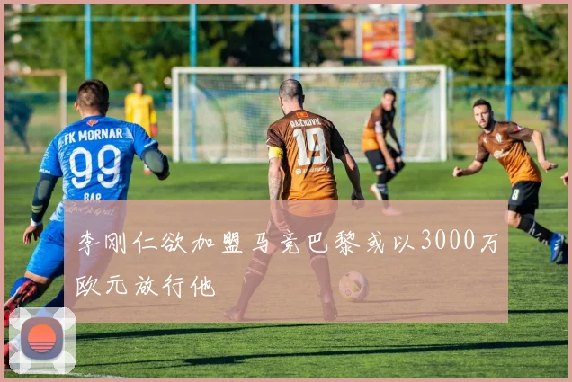 李刚仁欲加盟马竞巴黎或以3000万欧元放行他