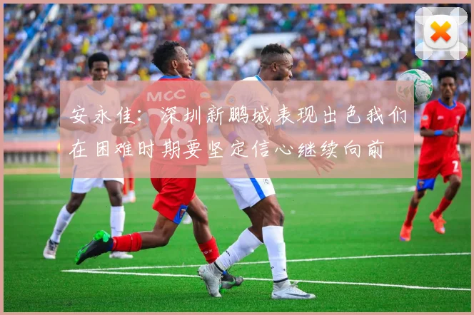 安永佳：深圳新鹏城表现出色我们在困难时期要坚定信心继续向前