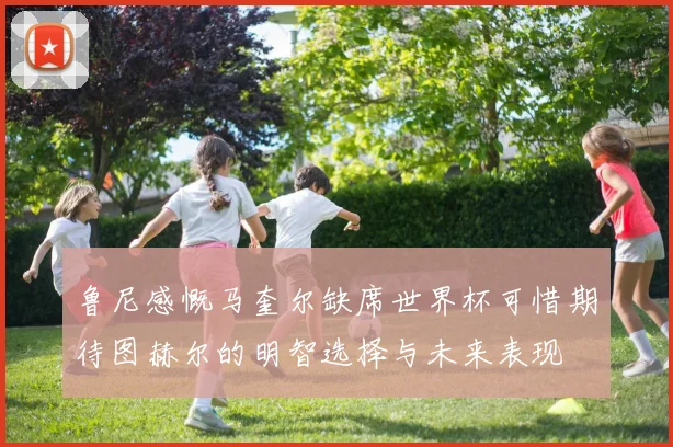 鲁尼感慨马奎尔缺席世界杯可惜期待图赫尔的明智选择与未来表现