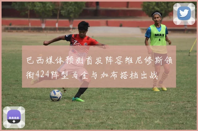 巴西媒体预测首发阵容维尼修斯领衔424阵型马金与加布搭档出战