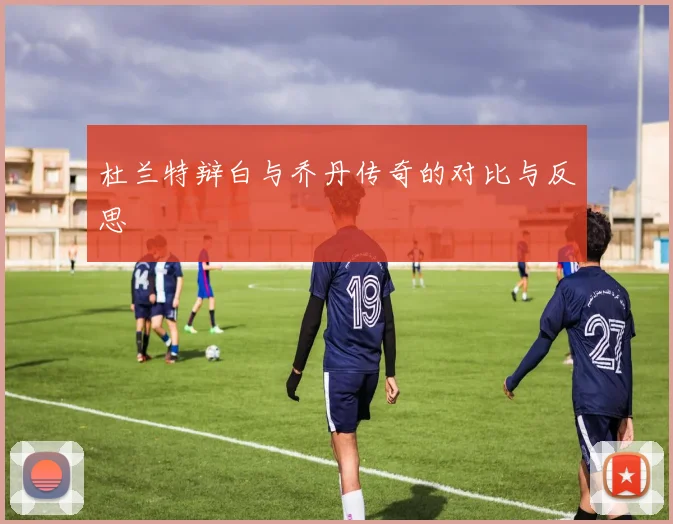 杜兰特辩白与乔丹传奇的对比与反思