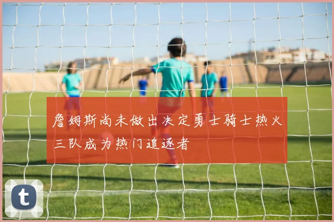 詹姆斯尚未做出决定勇士骑士热火三队成为热门追逐者