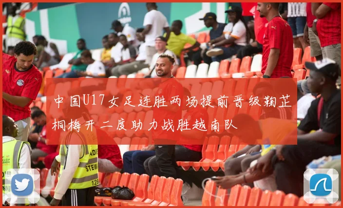 中国U17女足连胜两场提前晋级鞠芷桐梅开二度助力战胜越南队