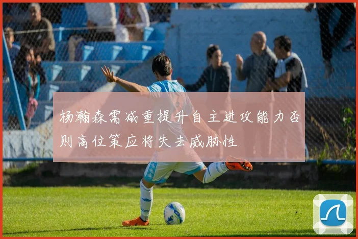 杨瀚森需减重提升自主进攻能力否则高位策应将失去威胁性