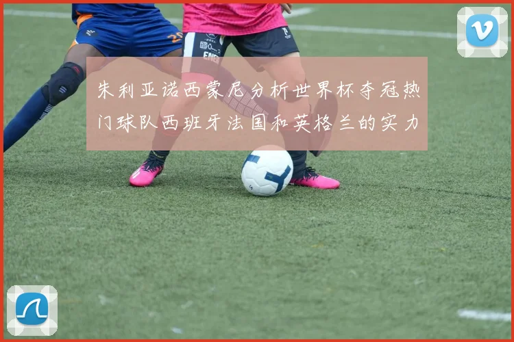 朱利亚诺西蒙尼分析世界杯夺冠热门球队西班牙法国和英格兰的实力与前景