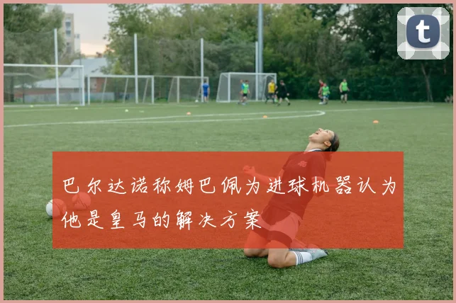 巴尔达诺称姆巴佩为进球机器认为他是皇马的解决方案