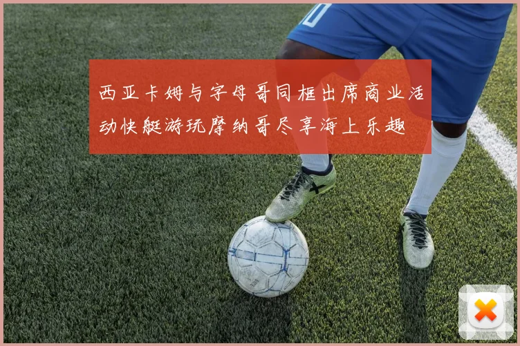 西亚卡姆与字母哥同框出席商业活动快艇游玩摩纳哥尽享海上乐趣