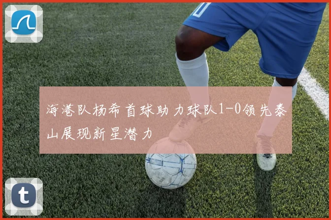 海港队杨希首球助力球队1-0领先泰山展现新星潜力