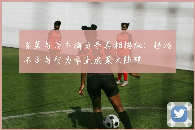 克莱与马冬梅分手真相揭秘：性格不合与行为举止成最大障碍