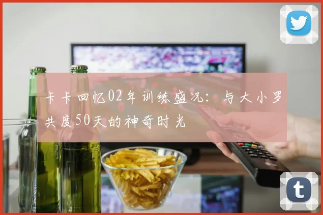 卡卡回忆02年训练盛况：与大小罗共度50天的神奇时光