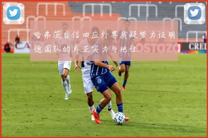 哈弗茨自信回应外界质疑努力证明德国队的真正实力与地位