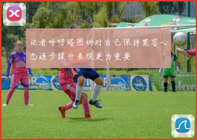 记者呼吁塔图姆对自己保持宽容心态逐步提升表现更为重要