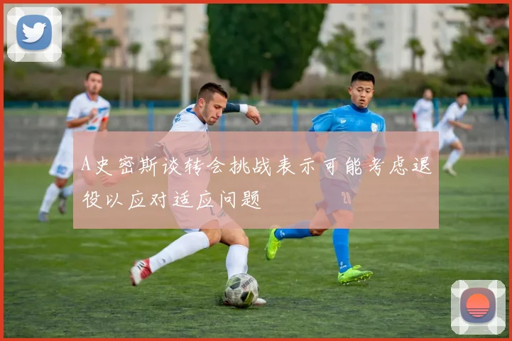 A史密斯谈转会挑战表示可能考虑退役以应对适应问题