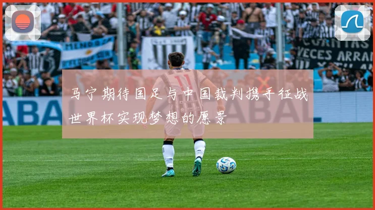 马宁期待国足与中国裁判携手征战世界杯实现梦想的愿景