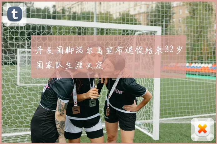丹麦国脚诺尔高宣布退役结束32岁国家队生涯决定