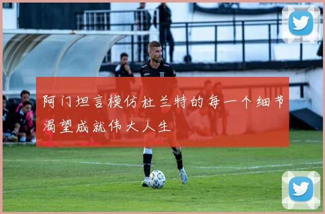 阿门坦言模仿杜兰特的每一个细节渴望成就伟大人生