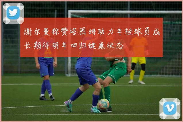 谢尔曼称赞塔图姆助力年轻球员成长期待明年回归健康状态